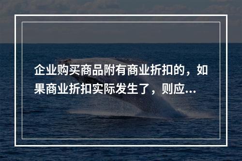 企业购买商品附有商业折扣的，如果商业折扣实际发生了，则应按扣