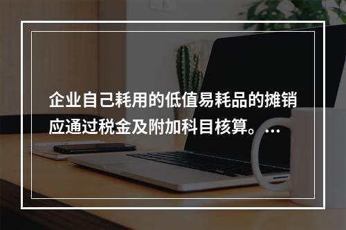 企业自己耗用的低值易耗品的摊销应通过税金及附加科目核算。（　