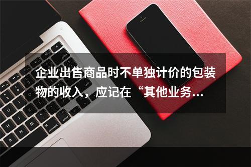 企业出售商品时不单独计价的包装物的收入，应记在“其他业务收入