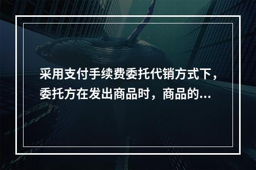 采用支付手续费委托代销方式下，委托方在发出商品时，商品的控制