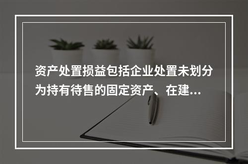 资产处置损益包括企业处置未划分为持有待售的固定资产、在建工程