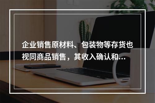 企业销售原材料、包装物等存货也视同商品销售，其收入确认和计量