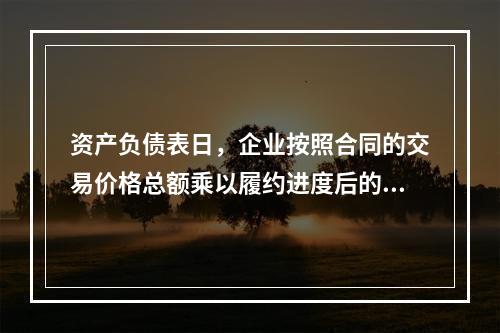 资产负债表日，企业按照合同的交易价格总额乘以履约进度后的金额