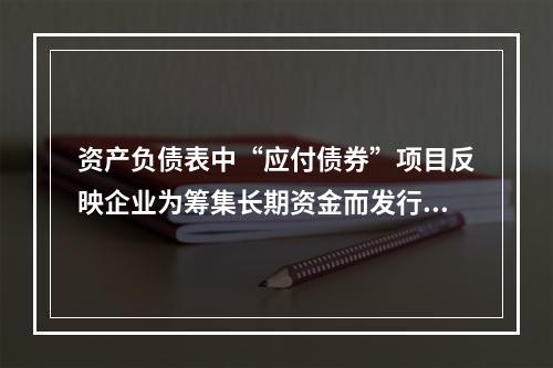 资产负债表中“应付债券”项目反映企业为筹集长期资金而发行的债