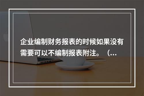 企业编制财务报表的时候如果没有需要可以不编制报表附注。（　）