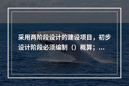 采用两阶段设计的建设项目，初步设计阶段必须编制（）概算；采用