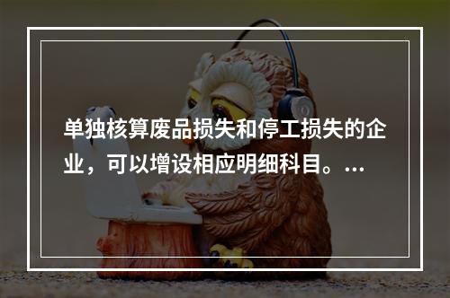 单独核算废品损失和停工损失的企业，可以增设相应明细科目。（　