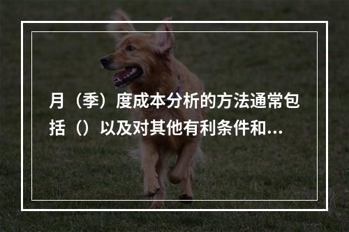 月（季）度成本分析的方法通常包括（）以及对其他有利条件和不利