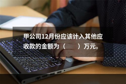 甲公司12月份应该计入其他应收款的金额为（　　）万元。