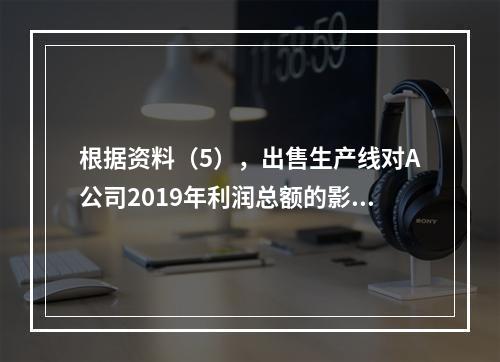 根据资料（5），出售生产线对A公司2019年利润总额的影响金