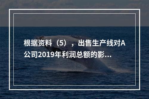 根据资料（5），出售生产线对A公司2019年利润总额的影响金