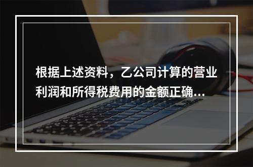 根据上述资料，乙公司计算的营业利润和所得税费用的金额正确的是