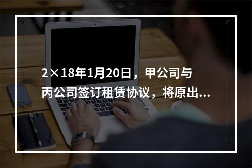 2×18年1月20日，甲公司与丙公司签订租赁协议，将原出租给