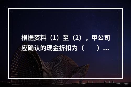 根据资料（1）至（2），甲公司应确认的现金折扣为（　　）元。