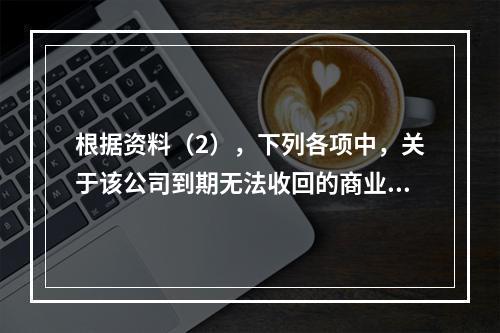 根据资料（2），下列各项中，关于该公司到期无法收回的商业承兑