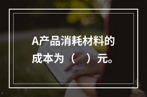 A产品消耗材料的成本为（　）元。