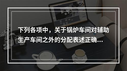 下列各项中，关于锅炉车间对辅助生产车间之外的分配表述正确的是