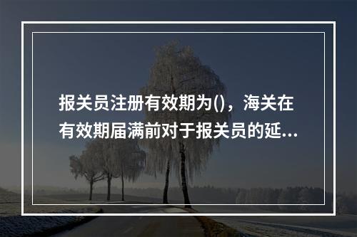 报关员注册有效期为()，海关在有效期届满前对于报关员的延续申