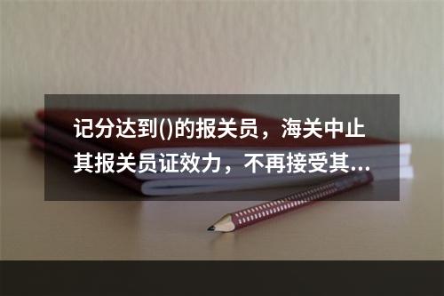 记分达到()的报关员，海关中止其报关员证效力，不再接受其办理