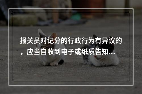 报关员对记分的行政行为有异议的，应当自收到电子或纸质告知单之