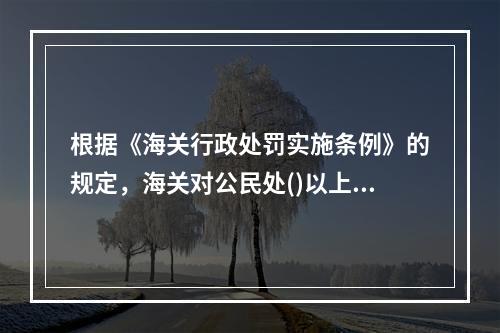 根据《海关行政处罚实施条例》的规定，海关对公民处()以上罚款