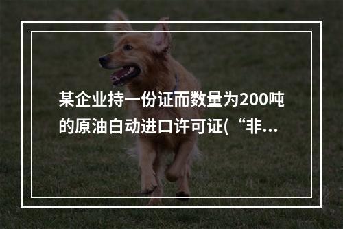 某企业持一份证而数量为200吨的原油白动进口许可证(“非一批