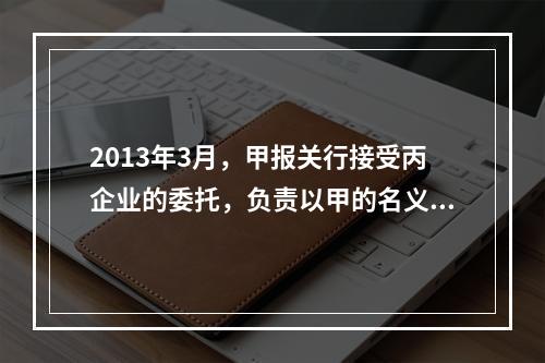 2013年3月，甲报关行接受丙企业的委托，负责以甲的名义办理