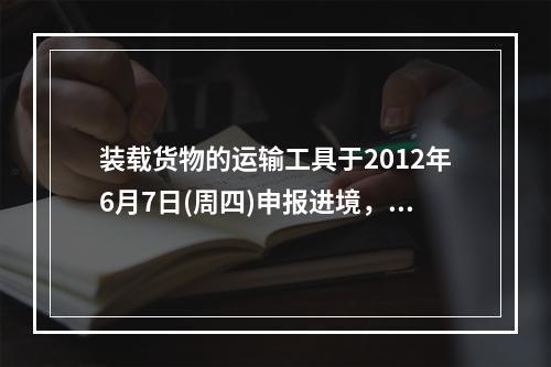 装载货物的运输工具于2012年6月7日(周四)申报进境，进口