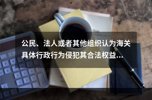 公民、法人或者其他组织认为海关具体行政行为侵犯其合法权益的，