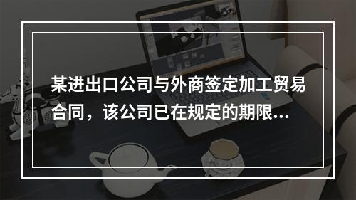 某进出口公司与外商签定加工贸易合同，该公司已在规定的期限内将