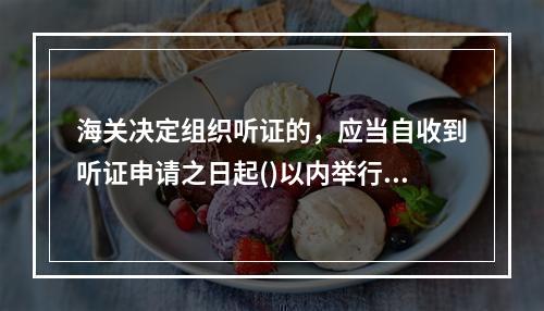 海关决定组织听证的，应当自收到听证申请之日起()以内举行听证