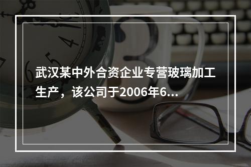 武汉某中外合资企业专营玻璃加工生产，该公司于2006年6月与