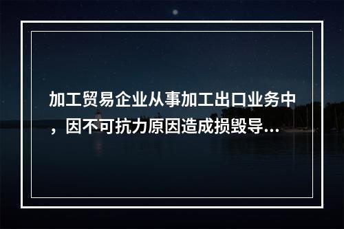 加工贸易企业从事加工出口业务中，因不可抗力原因造成损毁导致无