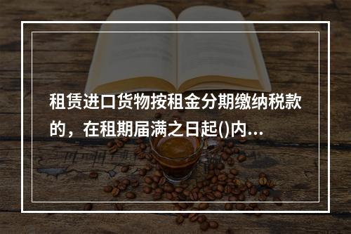 租赁进口货物按租金分期缴纳税款的，在租期届满之日起()内，向