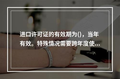 进口许可证的有效期为()，当年有效。特殊情况需要跨年度使用时