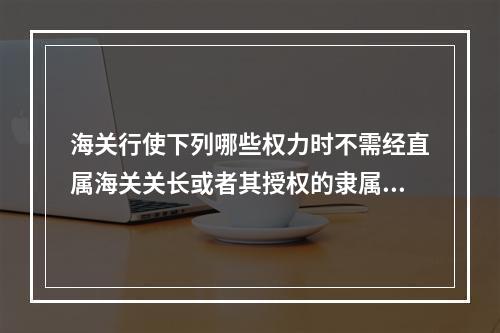 海关行使下列哪些权力时不需经直属海关关长或者其授权的隶属海关