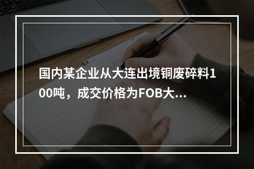 国内某企业从大连出境铜废碎料100吨，成交价格为FOB大连7