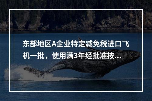 东部地区A企业特定减免税进口飞机一批，使用满3年经批准按折旧