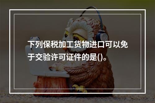 下列保税加工货物进口可以免于交验许可证件的是()。