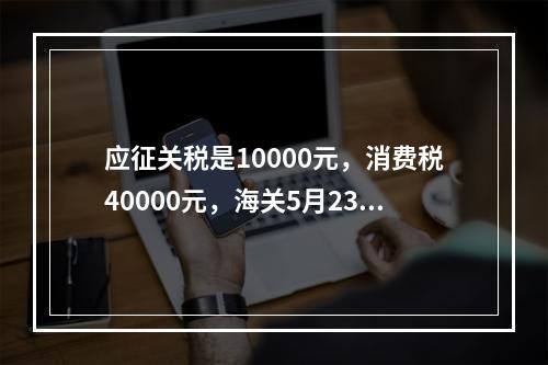 应征关税是10000元，消费税40000元，海关5月23日发