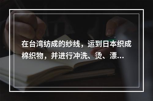 在台湾纺成的纱线，运到日本织成棉织物，并进行冲洗、烫、漂白、