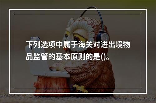 下列选项中属于海关对进出境物品监管的基本原则的是()。