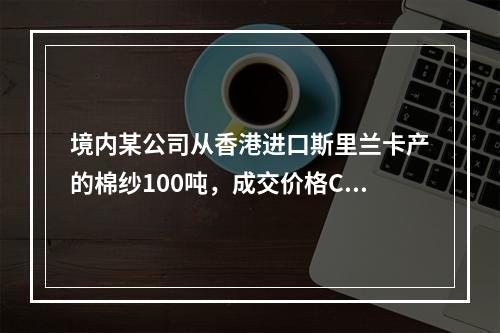 境内某公司从香港进口斯里兰卡产的棉纱100吨，成交价格CIF