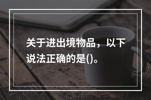 关于进出境物品，以下说法正确的是()。