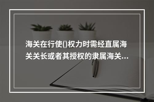 海关在行使()权力时需经直属海关关长或者其授权的隶属海关关长