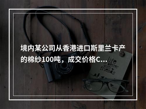 境内某公司从香港进口斯里兰卡产的棉纱100吨，成交价格CIF