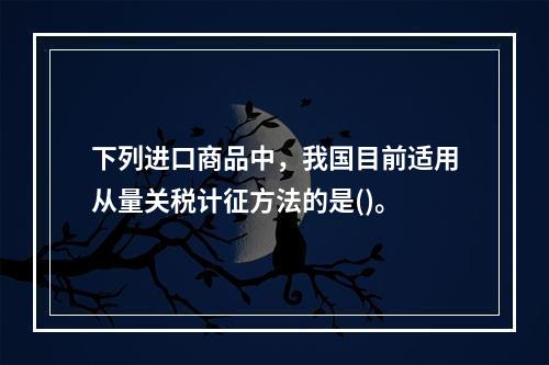 下列进口商品中，我国目前适用从量关税计征方法的是()。