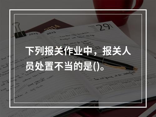 下列报关作业中，报关人员处置不当的是()。