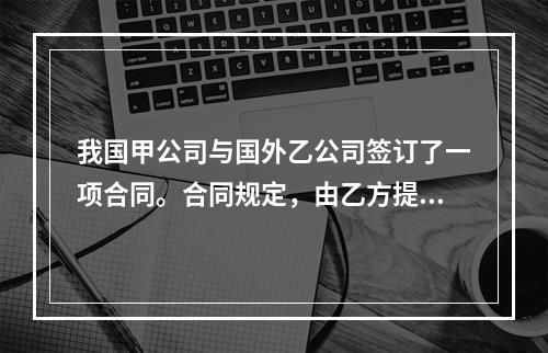 我国甲公司与国外乙公司签订了一项合同。合同规定，由乙方提供给