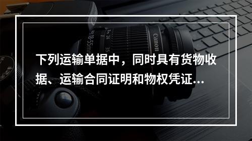 下列运输单据中，同时具有货物收据、运输合同证明和物权凭证作用